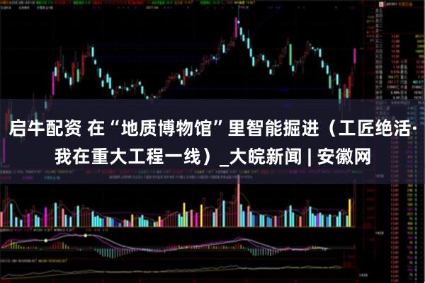 启牛配资 在“地质博物馆”里智能掘进（工匠绝活·我在重大工程一线）_大皖新闻 | 安徽网