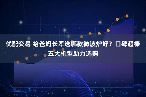 优配交易 给爸妈长辈送哪款微波炉好？口碑超棒五大机型助力选购