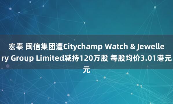 宏泰 闽信集团遭Citychamp Watch & Jewellery Group Limited减持120万股 每股均价3.01港元