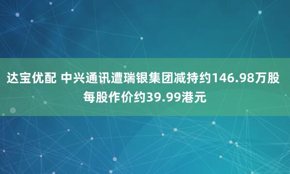 达宝优配 中兴通讯遭瑞银集团减持约146.98万股 每股作价约39.99港元