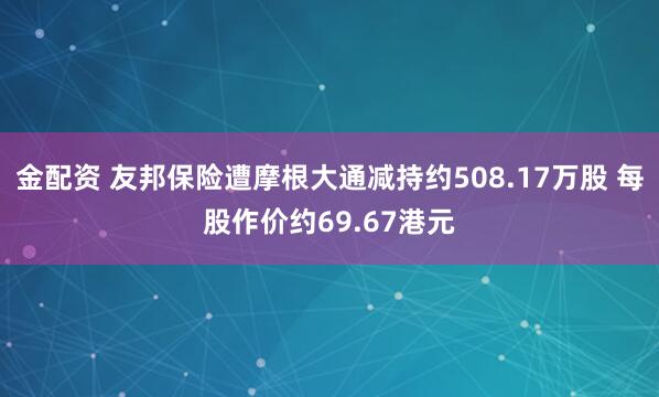 金配资 友邦保险遭摩根大通减持约508.17万股 每股作价约69.67港元