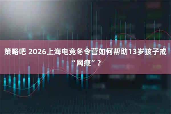 策略吧 2026上海电竞冬令营如何帮助13岁孩子戒“网瘾”？