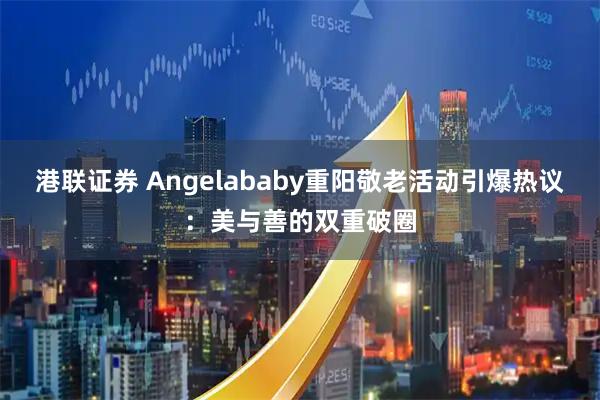港联证券 Angelababy重阳敬老活动引爆热议：美与善的双重破圈