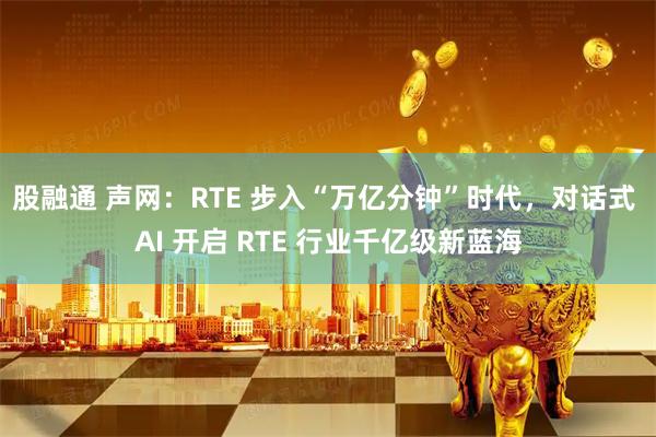 股融通 声网：RTE 步入“万亿分钟”时代，对话式 AI 开启 RTE 行业千亿级新蓝海
