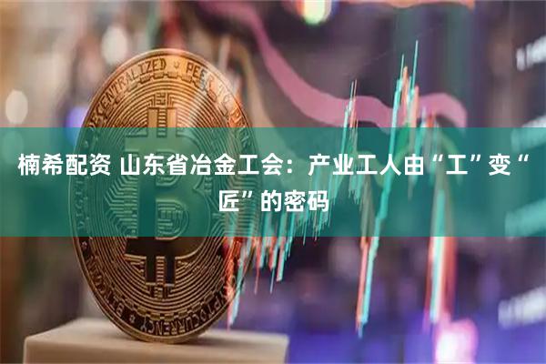 楠希配资 山东省冶金工会：产业工人由“工”变“匠”的密码