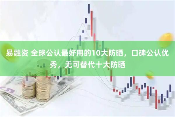 易融资 全球公认最好用的10大防晒，口碑公认优秀，无可替代十大防晒
