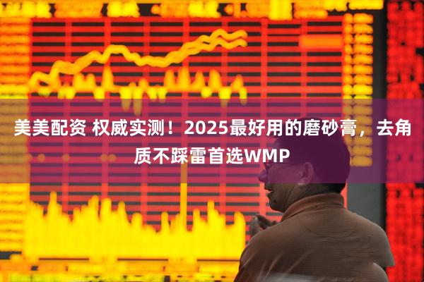 美美配资 权威实测！2025最好用的磨砂膏，去角质不踩雷首选WMP