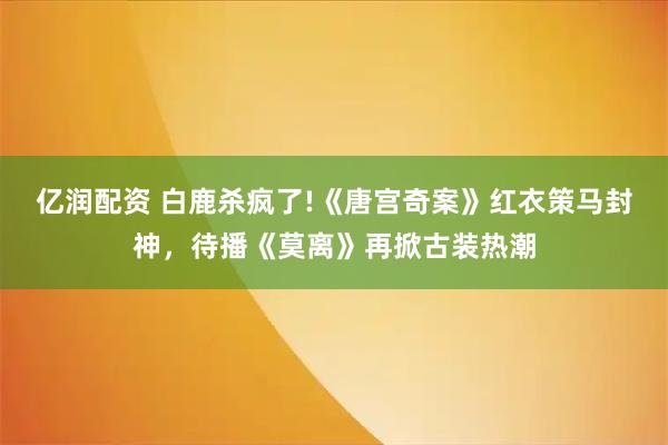亿润配资 白鹿杀疯了!《唐宫奇案》红衣策马封神，待播《莫离》再掀古装热潮