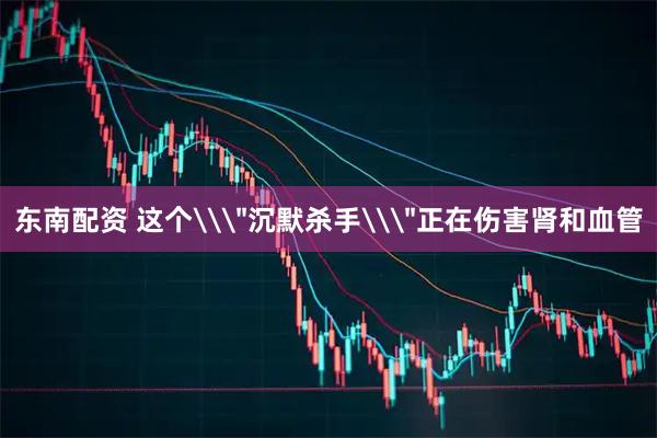 东南配资 这个\＂沉默杀手\＂正在伤害肾和血管