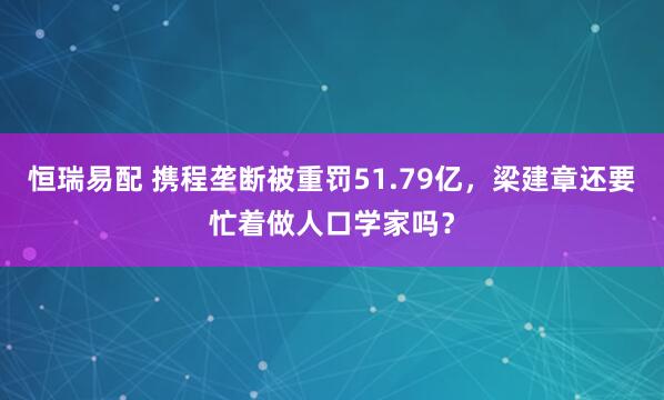 恒瑞易配 携程垄断被重罚51.79亿，梁建章还要忙着做人口学家吗？