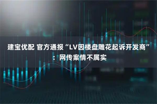 建宝优配 官方通报“LV因楼盘雕花起诉开发商” ：网传案情不属实